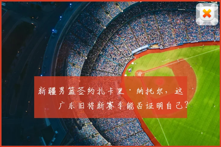 新疆男篮签约扎卡里·纳托尔，这位广东旧将新赛季能否证明自己？