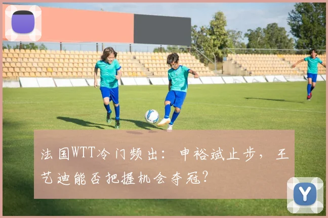 法国WTT冷门频出：申裕斌止步，王艺迪能否把握机会夺冠？