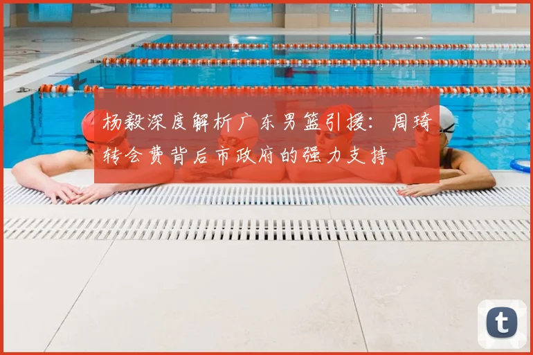杨毅深度解析广东男篮引援：周琦转会费背后市政府的强力支持