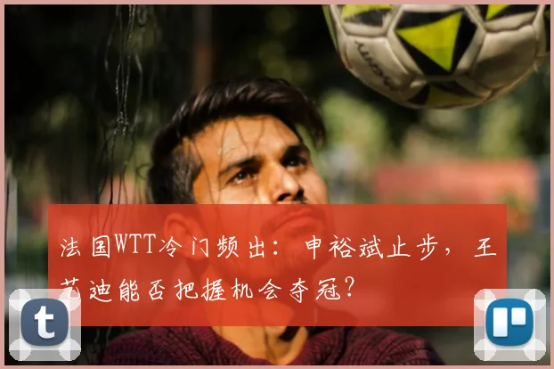 法国WTT冷门频出：申裕斌止步，王艺迪能否把握机会夺冠？