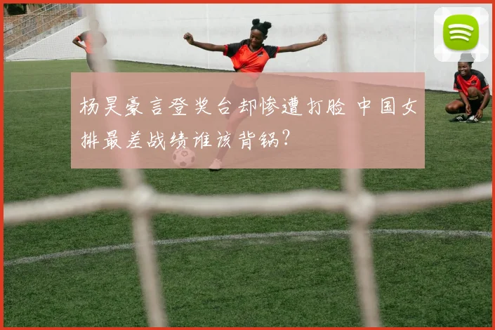 杨昊豪言登奖台却惨遭打脸 中国女排最差战绩谁该背锅？
